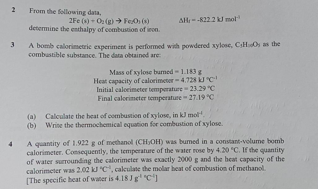 From the following data,
2Fe(s)+O_2(g)to Fe_2O_3(s) △ H_f=-822.2kJmol^(-1)
determine the enthalpy of combustion of iron. 
3 A bomb calorimetric experiment is performed with powdered xylose, C_5H_10O_5 as the 
combustible substance. The data obtained are: 
Mass of xylose burned =1.183g
Heat capacity of calorimeter =4.728kJ°C^(-1)
Initial calorimeter temperature =23.29°C
Final calorimeter temperature =27.19°C
(a) Calculate the heat of combustion of xylose, in kJmol^(-1). 
(b) Write the thermochemical equation for combustion of xylose. 
4 A quantity of 1.922 g of methanol (CH_3OH) was burned in a constant-volume bomb 
calorimeter. Consequently, the temperature of the water rose by 4.20°C. If the quantity 
of water surrounding the calorimeter was exactly 2000 g and the heat capacity of the 
calorimeter was 2.02kJ°C^(-1) , calculate the molar heat of combustion of methanol. 
[The specific heat of water is 4.18Jg^((-1)°C^-1)]