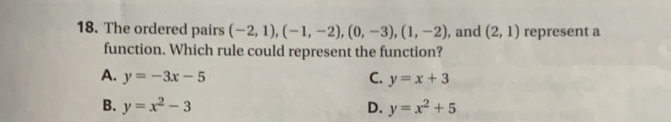 The ordered pairs (-2,1) ,(-1,-2), (0,-3) (1,-2) , and (2,1) represent a
function. Which rule could represent the function?
A. y=-3x-5 C. y=x+3
B. y=x^2-3 D. y=x^2+5