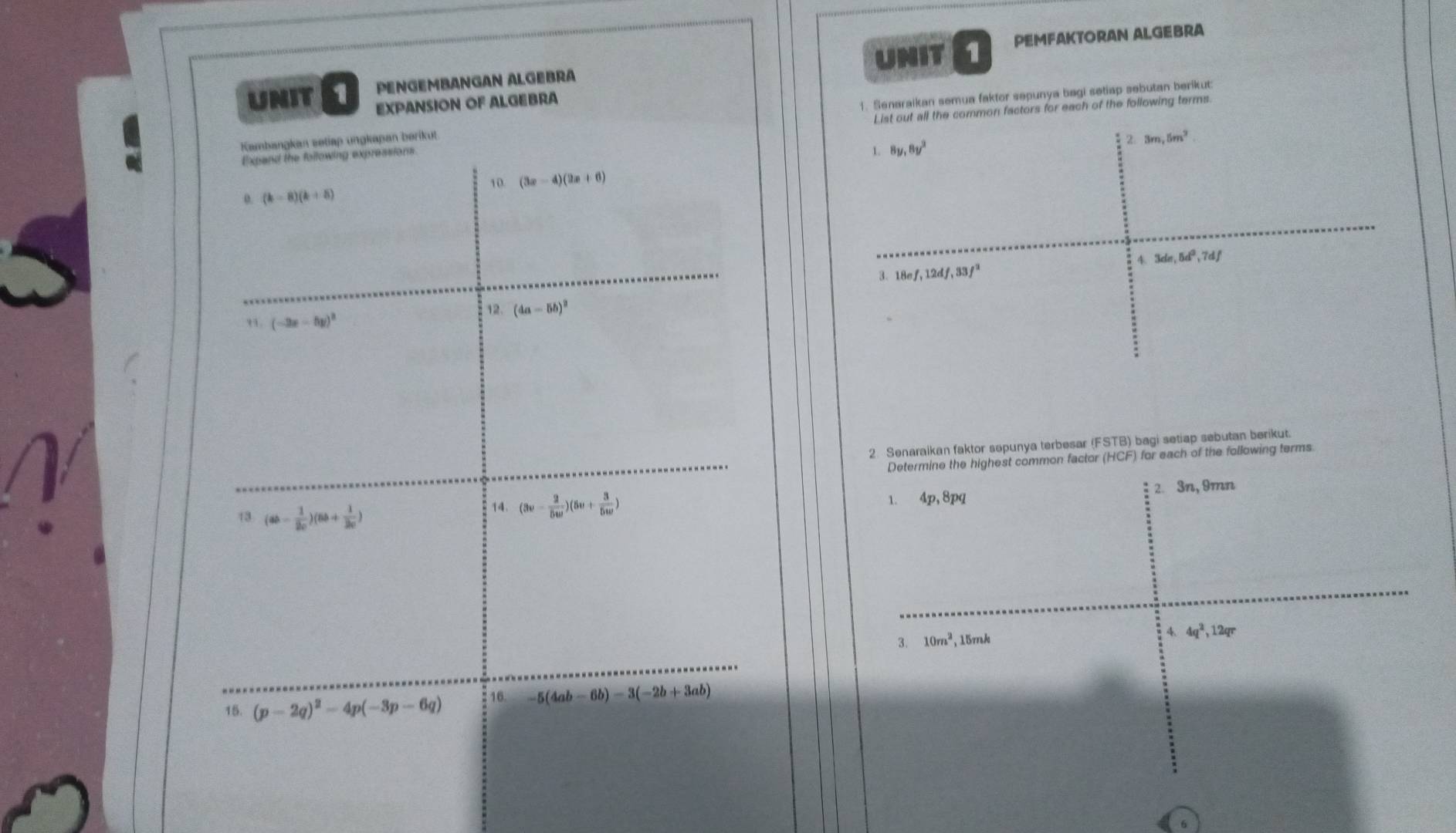 PENGEMBANGAN ALGEBRA UNIT 1 PEMFAKTORAN ALGEBRA 
UNIT 1 EXPANSION OF ALGEBRA 
Kambangkan setiap ungkapan børikut 1. Senaraikan semua faktor sepunya bagi setiap sebutan berikut: 
Expand the following expressions. List out all the common factors for each of the following terms 
2 3m, 5m^2. 
1. 8y, 8y^3
10. (3x-4)(2x+6)
0. (k-8)(k+8)
3de, 5d^3, 7df
3. 18ef, 12df, 33f^2
(-3x-5y)^2
12. (4a-5b)^2
2. Senaraikan faktor sepunya terbesar (FSTB) bagi setiap sebutan berikut. 
Determine the highest common factor (HCF) for each of the following terms 
13 (ab- 1/2c )(8b+ 1/2c )
14. (3v- 2/5w )(5v+ 3/5w ) 1. 4p, 8pq 2. 3n, 9mn
3. 10m^2 , 15rrak 
4. 4q^2, 12qr
15. (p-2q)^2-4p(-3p-6q) 16. -5(4ab-6b)-3(-2b+3ab)