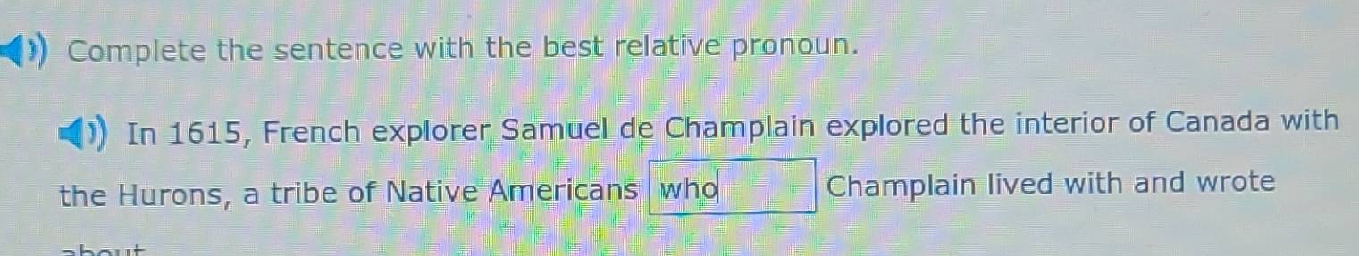 Complete the sentence with the best relative pronoun. 
In 1615, French explorer Samuel de Champlain explored the interior of Canada with 
the Hurons, a tribe of Native Americans who Champlain lived with and wrote