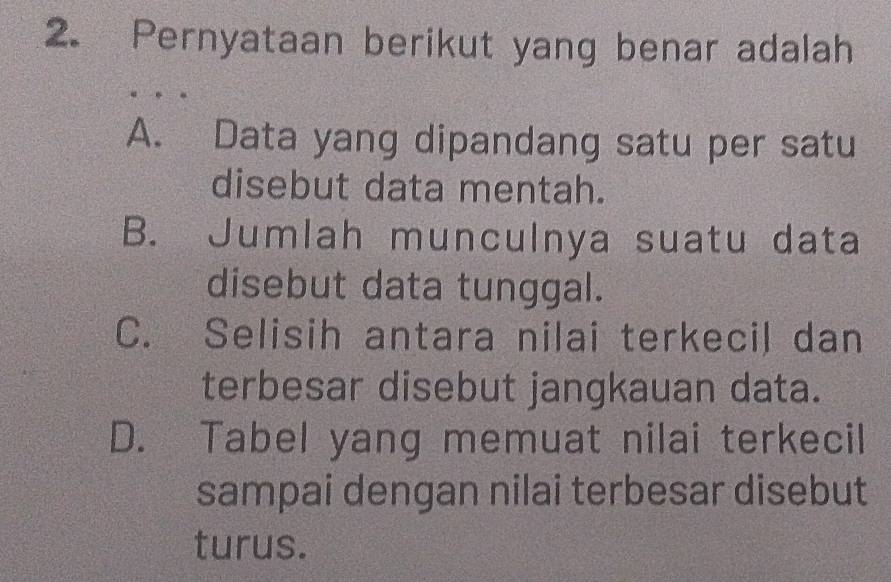 Pernyataan berikut yang benar adalah
A. Data yang dipandang satu per satu
disebut data mentah.
B. Jumlah munculnya suatu data
disebut data tunggal.
C. Selisih antara nilai terkecil dan
terbesar disebut jangkauan data.
D. Tabel yang memuat nilai terkecil
sampai dengan nilai terbesar disebut
turus.