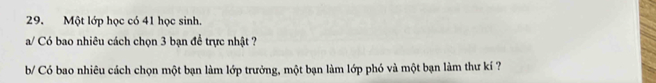 Một lớp học có 41 học sinh. 
a/ Có bao nhiêu cách chọn 3 bạn đề trực nhật ? 
b/ Có bao nhiêu cách chọn một bạn làm lớp trưởng, một bạn làm lớp phó và một bạn làm thư kí ?