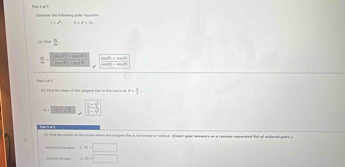 Consider the following polar equation
r=e^6, 0≤ θ ≤ 2π , 
(à) Find  dy/dx .
 dy/dx = ((sin (θ )+cos (θ )))/cos (θ )-sin (θ )   (sin (θ )+cos (θ ))/cos (θ )-sin (θ ) 
Part 2 of 3 
(b) Find the slope of the tangent line to the curve at θ = π /3 .
m=-2-sqrt(3) frac  1/2 + sqrt(3)/2  1/2 - sqrt(3)/2 
Part 3 of 3 
(c) Find the points on the curve where the tangent line is horizontal or vertical. (Enter your answers as a comma-separated list of ordered pairs.) 
horizontal tangent (r,θ )=□
vertical tangent (r,θ )=□