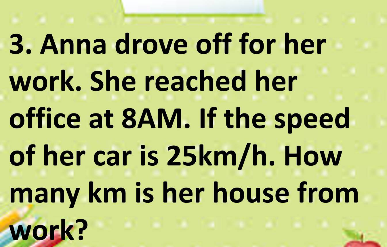 Anna drove off for her 
work. She reached her 
office at 8AM. If the speed 
of her car is 25km/h. How 
many km is her house from 
work?