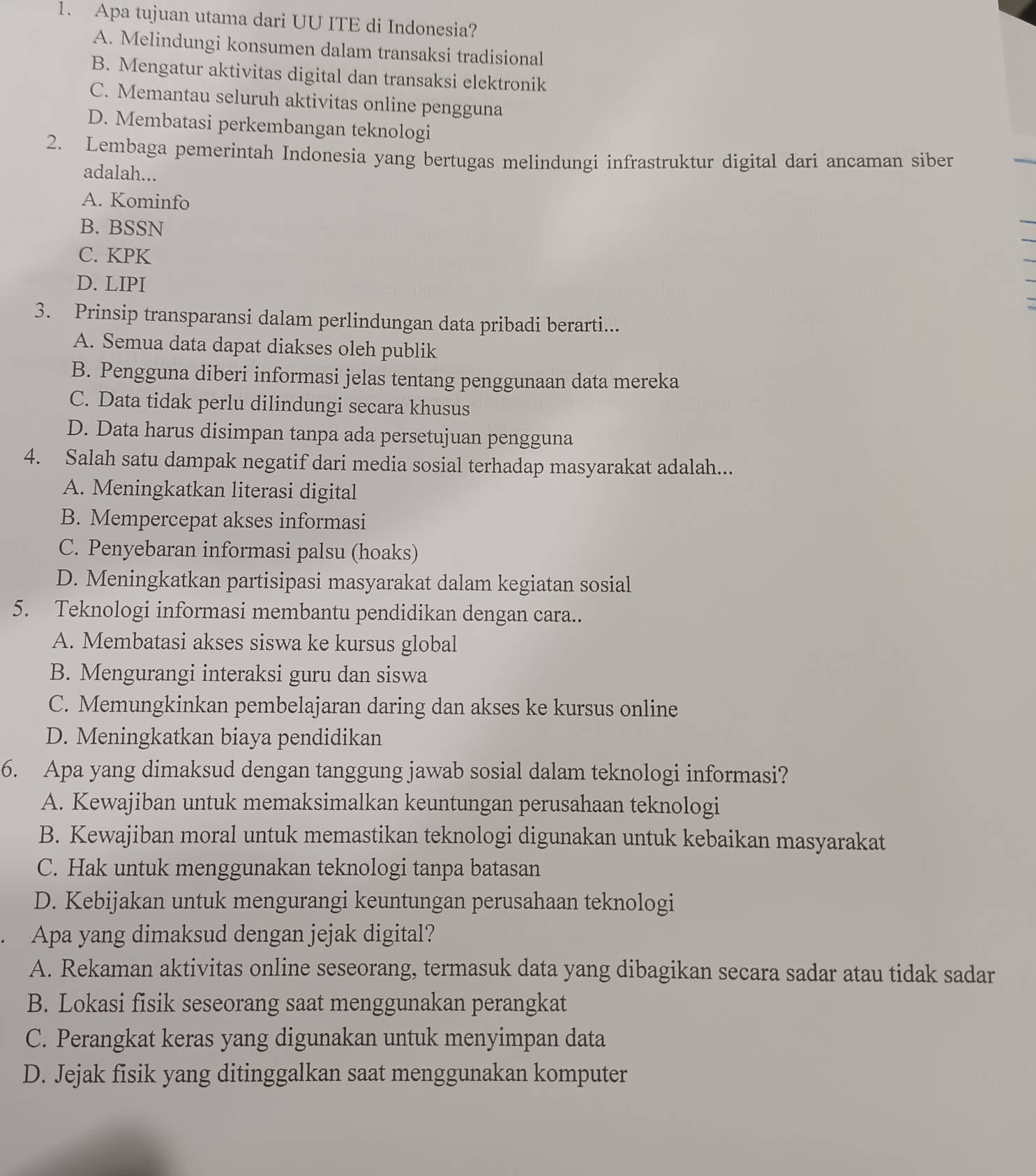 Apa tujuan utama dari UU ITE di Indonesia?
A. Melindungi konsumen dalam transaksi tradisional
B. Mengatur aktivitas digital dan transaksi elektronik
C. Memantau seluruh aktivitas online pengguna
D. Membatasi perkembangan teknologi
2. Lembaga pemerintah Indonesia yang bertugas melindungi infrastruktur digital dari ancaman siber
adalah...
A. Kominfo
B. BSSN
C. KPK
D. LIPI a
3. Prinsip transparansi dalam perlindungan data pribadi berarti...
A. Semua data dapat diakses oleh publik
B. Pengguna diberi informasi jelas tentang penggunaan data mereka
C. Data tidak perlu dilindungi secara khusus
D. Data harus disimpan tanpa ada persetujuan pengguna
4. Salah satu dampak negatif dari media sosial terhadap masyarakat adalah...
A. Meningkatkan literasi digital
B. Mempercepat akses informasi
C. Penyebaran informasi palsu (hoaks)
D. Meningkatkan partisipasi masyarakat dalam kegiatan sosial
5. Teknologi informasi membantu pendidikan dengan cara..
A. Membatasi akses siswa ke kursus global
B. Mengurangi interaksi guru dan siswa
C. Memungkinkan pembelajaran daring dan akses ke kursus online
D. Meningkatkan biaya pendidikan
6. Apa yang dimaksud dengan tanggung jawab sosial dalam teknologi informasi?
A. Kewajiban untuk memaksimalkan keuntungan perusahaan teknologi
B. Kewajiban moral untuk memastikan teknologi digunakan untuk kebaikan masyarakat
C. Hak untuk menggunakan teknologi tanpa batasan
D. Kebijakan untuk mengurangi keuntungan perusahaan teknologi
Apa yang dimaksud dengan jejak digital?
A. Rekaman aktivitas online seseorang, termasuk data yang dibagikan secara sadar atau tidak sadar
B. Lokasi fisik seseorang saat menggunakan perangkat
C. Perangkat keras yang digunakan untuk menyimpan data
D. Jejak fisik yang ditinggalkan saat menggunakan komputer