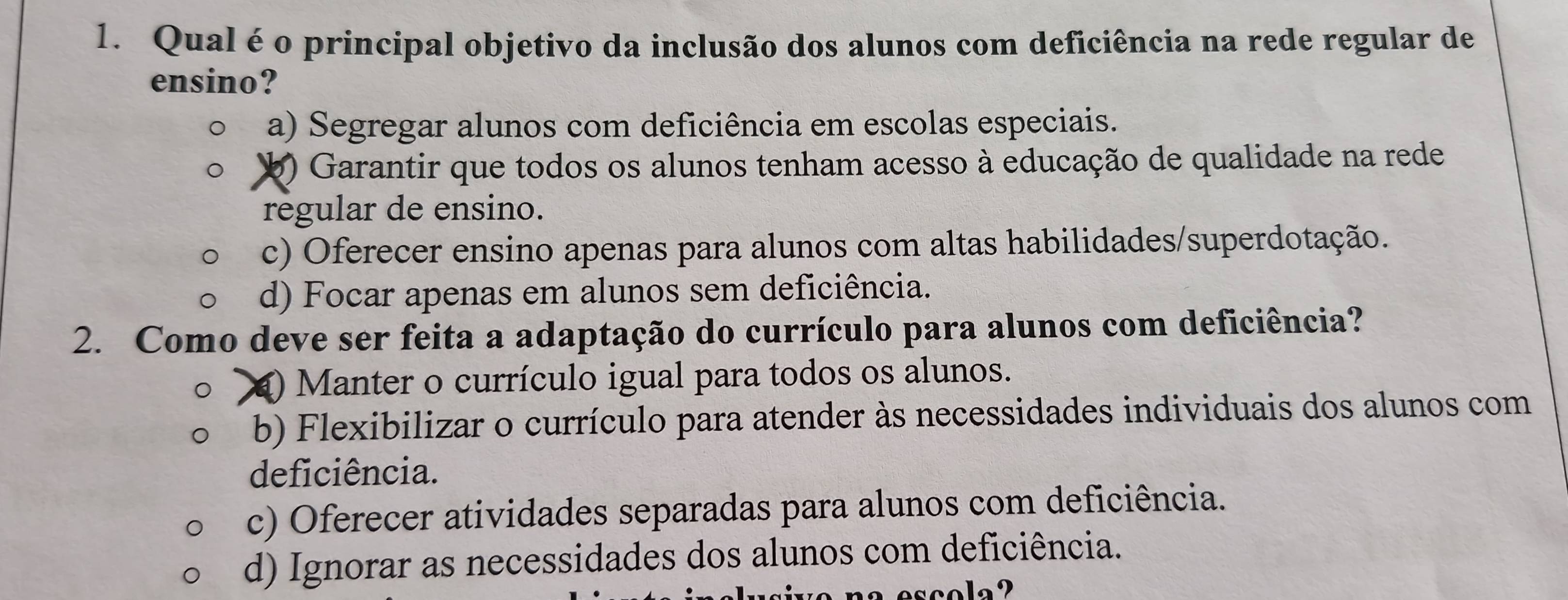 Qual é o principal objetivo da inclusão dos alunos com deficiência na rede regular de
ensino?
a) Segregar alunos com deficiência em escolas especiais.
b) Garantir que todos os alunos tenham acesso à educação de qualidade na rede
regular de ensino.
c) Oferecer ensino apenas para alunos com altas habilidades/superdotação.
d) Focar apenas em alunos sem deficiência.
2. Como deve ser feita a adaptação do currículo para alunos com deficiência?
) Manter o currículo igual para todos os alunos.
b) Flexibilizar o currículo para atender às necessidades individuais dos alunos com
deficiência.
c) Oferecer atividades separadas para alunos com deficiência.
d) Ignorar as necessidades dos alunos com deficiência.