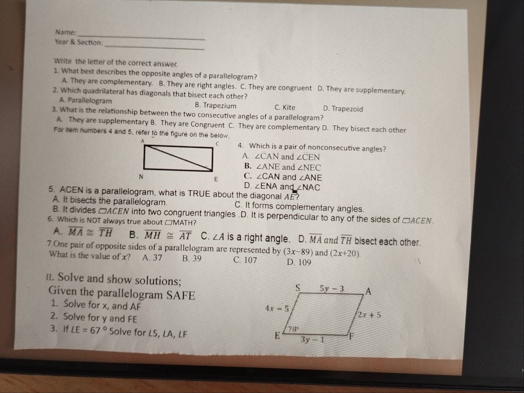 Name:_
_
Year & Section:
Write the letter of the correct answer.
1. What best describes the opposite angles of a parallelogram?
A. They are complementary. B. They are right angles. C. They are congruent D. They are supplementary.
2. Which quadrilateral has diagonals that bisect each other?
A. Parallelogram B. Trapezium D. Trapezoid
C. Kite
3. What is the relationship between the two consecutive angles of a parallelogram?
A. They are supplementary B. They are Congruent C. They are complementary D. They bisect each other
For item numbers 4 and 5, refer to the figure on the below.
4. Which is a pair of nonconsecutive angles?
A. ∠ CAN and ∠ CEN
B. ∠ ANE and ∠ NEC
and ∠ ANE
C. ∠ CAN
D. ∠ ENA and ∠ NAC
5. ACEN is a parallelogram, what is TRUE about the diagonal AE?
A. It bisects the parallelogram. C. It forms complementary angles.
B. It divides □ RACEN into two congruent triangles.D. It is perpendicular to any of the sides of □ ACEN.
6. Which is NOT always true about □MATH?
A. overline MA≌ overline TH B. overline MH≌ overline AT C. ∠ A is a right angle. D.overline MA and overline TH bisect each other.
7.One pair of opposite sides of a parallelogram are represented by (3x-89) and (2x+20).
What is the value of x? A. 37 B. 39 C. 107 D. 109
II. Solve and show solutions; 
Given the parallelogram SAFE
1. Solve for x, and AF
2. Solve for y and FE
3. If LE=67° Solve for LS, LA, LF