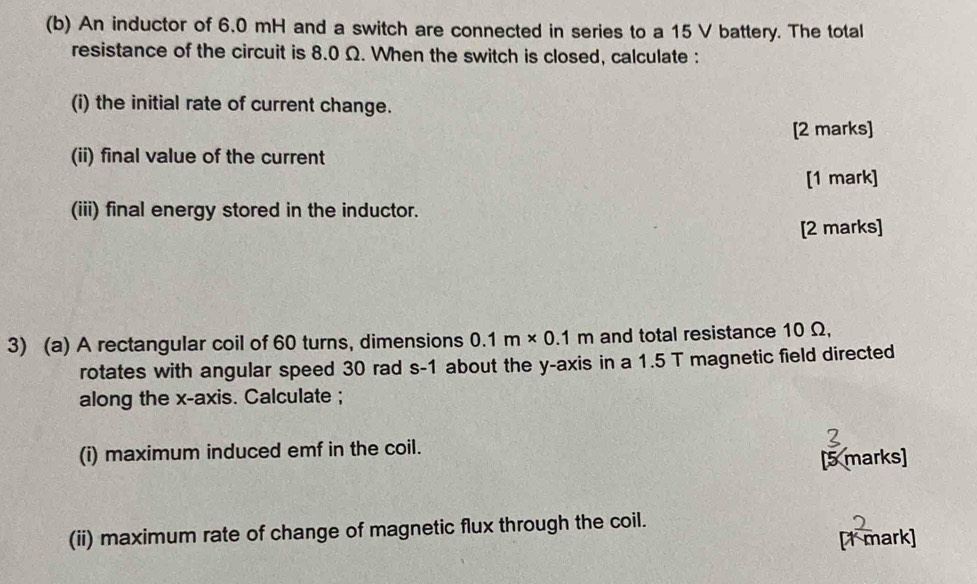 An inductor of 6,0 mH and a switch are connected in series to a 15 V battery. The total 
resistance of the circuit is 8.0 Ω. When the switch is closed, calculate : 
(i) the initial rate of current change. 
[2 marks] 
(ii) final value of the current 
[1 mark] 
(iii) final energy stored in the inductor. 
[2 marks] 
3) (a) A rectangular coil of 60 turns, dimensions 0.1m* 0.1m and total resistance 10 Ω, 
rotates with angular speed 30 rad s-1 about the y-axis in a 1.5 T magnetic field directed 
along the x-axis. Calculate ; 
(i) maximum induced emf in the coil. 
[5 marks] 
(ii) maximum rate of change of magnetic flux through the coil. 
[1 mark]