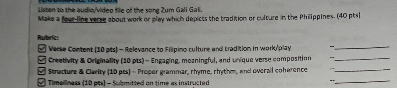 Listen to the audio/video file of the song Zum Gali Gali. 
Make a four-line verse about work or play which depicts the tradition or culture in the Philippines. (40 pts) 
Rubric: 
* Verse Content (10 pts) - Relevance to Filipino culture and tradition in work/play_ 
- 
# Creativity & Originality (10 pts) - Engaging, meaningful, and unique verse composition --_ 
* Structure & Clarity (10 pts) - Proper grammar, rhyme, rhythm, and overall coherence -_ 
# Timeliness (10 pts) - Submitted on time as instructed 
--_