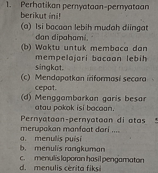 Perhatikan pernyataan-pernyataan
berikut ini!
(a) Isi bacaan lebih mudah diingat
dan dipahami.
(b) Waktu untuk membaca dan
mempelajari bacaan lebih
singkat.
(c) Mendapatkan informasi secara
cepat.
(d) Menggambarkan garis besar
atau pokok isi bacaan.
Pernyataan-pernyataan di atas 5
merupakan manfaat darí ....
a. menulis puiși
b. menulis rangkuman
c. menulis laporan hasil pengamatan
d. menulis cerita fiksi