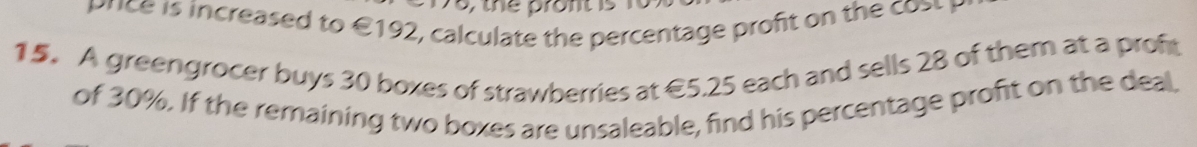 8, the pront is 
prce i i creased to € 192, calculate the percentage proft on th 
15. A greengrocer buys 30 boxes of strawberries at €5.25 each and sells 28 of them at a proft 
of 30%. If the remaining two boxes are unsaleable, find his percentage profit on the deal.