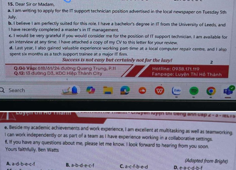 Dear Sir or Madam,
a. I am writing to apply for the IT support technician position advertised in the local newspaper on Tuesday 5th
July.
b. I believe I am perfectly suited for this role. I have a bachelor's degree in IT from the University of Leeds, and
I have recently completed a master's in IT management.
c. I would be very grateful if you would consider me for the position of IT support technician. I am available for
an interview at any time. I have attached a copy of my CV to this letter for your review.
d. Last year, I also gained valuable experience working part-time at a local computer repair centre, and I also
spent six months as a tech support trainee at a major IT firm.
Success is not easy but certainly not for the lazy!
2
Q.Gò Vập: 618/61/24 đường Quang Trung, P.11 Hotline: 0938.171.119.12:13 đường D3, KDC Hiệp Thành City Fanpage: Luyện Thỉ Hồ Thành
Search
Zalo
M uyện luyện thị tiếng anh cấp 4-3-teL 15
e. Beside my academic achievements and work experience, I am excellent at multitasking as well as teamworking.
I can work independently or as part of a team as I have experience working in a collaborative settings.
f. If you have any questions about me, please let me know. I look forward to hearing from you soon.
Yours faithfully. Ben Watts
(Adapted from Bright)
A. a-d-b-e-c-f B. a-b-d-e-c-f C. a-c-f-b-e-d D. e-a-c-d-b-f