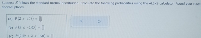 Suppose Z follows the standard normal distribution, Calculate the following probabilities using the ALEKS calculator. Round your respo 
decimal places. 
(a) P(Z>1.73)=□
× 
(b) P(Z≤ -2.05)=□
(c) P(0.59