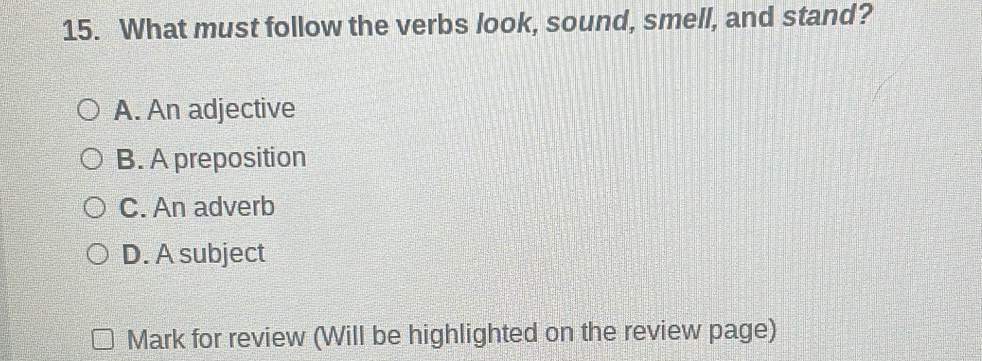 What must follow the verbs look, sound, smell, and stand?
A. An adjective
B. A preposition
C. An adverb
D. A subject
Mark for review (Will be highlighted on the review page)