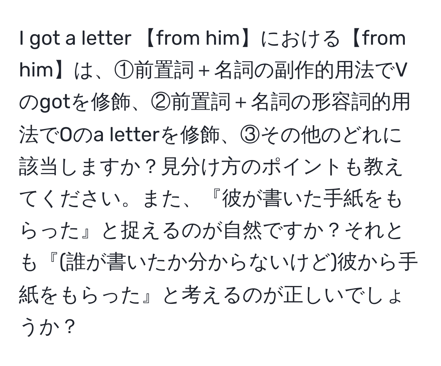 got a letter 【from him】における【from him】は、①前置詞＋名詞の副作的用法でVのgotを修飾、②前置詞＋名詞の形容詞的用法でOのa letterを修飾、③その他のどれに該当しますか？見分け方のポイントも教えてください。また、『彼が書いた手紙をもらった』と捉えるのが自然ですか？それとも『(誰が書いたか分からないけど)彼から手紙をもらった』と考えるのが正しいでしょうか？