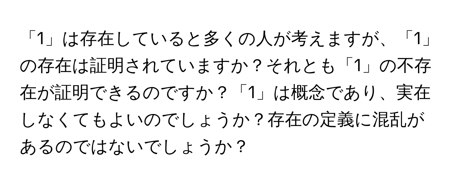 「1」は存在していると多くの人が考えますが、「1」の存在は証明されていますか？それとも「1」の不存在が証明できるのですか？「1」は概念であり、実在しなくてもよいのでしょうか？存在の定義に混乱があるのではないでしょうか？