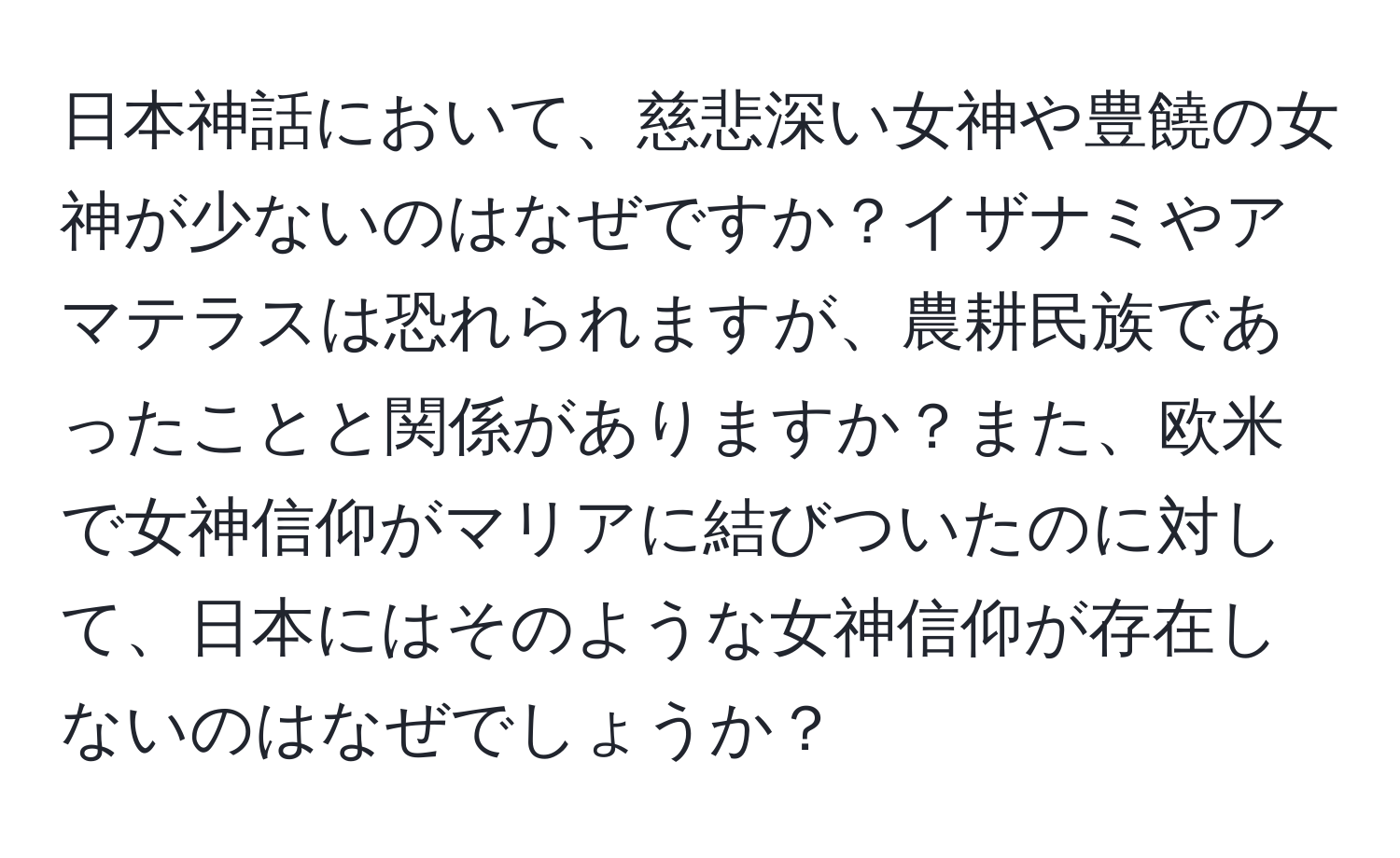 日本神話において、慈悲深い女神や豊饒の女神が少ないのはなぜですか？イザナミやアマテラスは恐れられますが、農耕民族であったことと関係がありますか？また、欧米で女神信仰がマリアに結びついたのに対して、日本にはそのような女神信仰が存在しないのはなぜでしょうか？