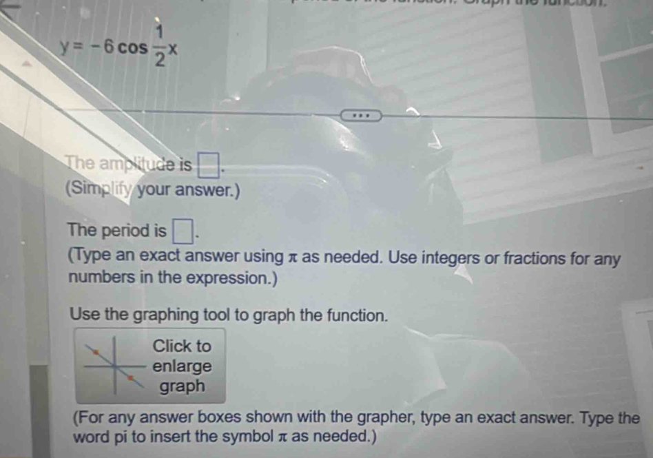 y=-6cos  1/2 x
The amplitude is □. 
(Simplify your answer.) 
The period is □. 
(Type an exact answer using π as needed. Use integers or fractions for any 
numbers in the expression.) 
Use the graphing tool to graph the function. 
Click to 
enlarge 
graph 
(For any answer boxes shown with the grapher, type an exact answer. Type the 
word pi to insert the symbol π as needed.)