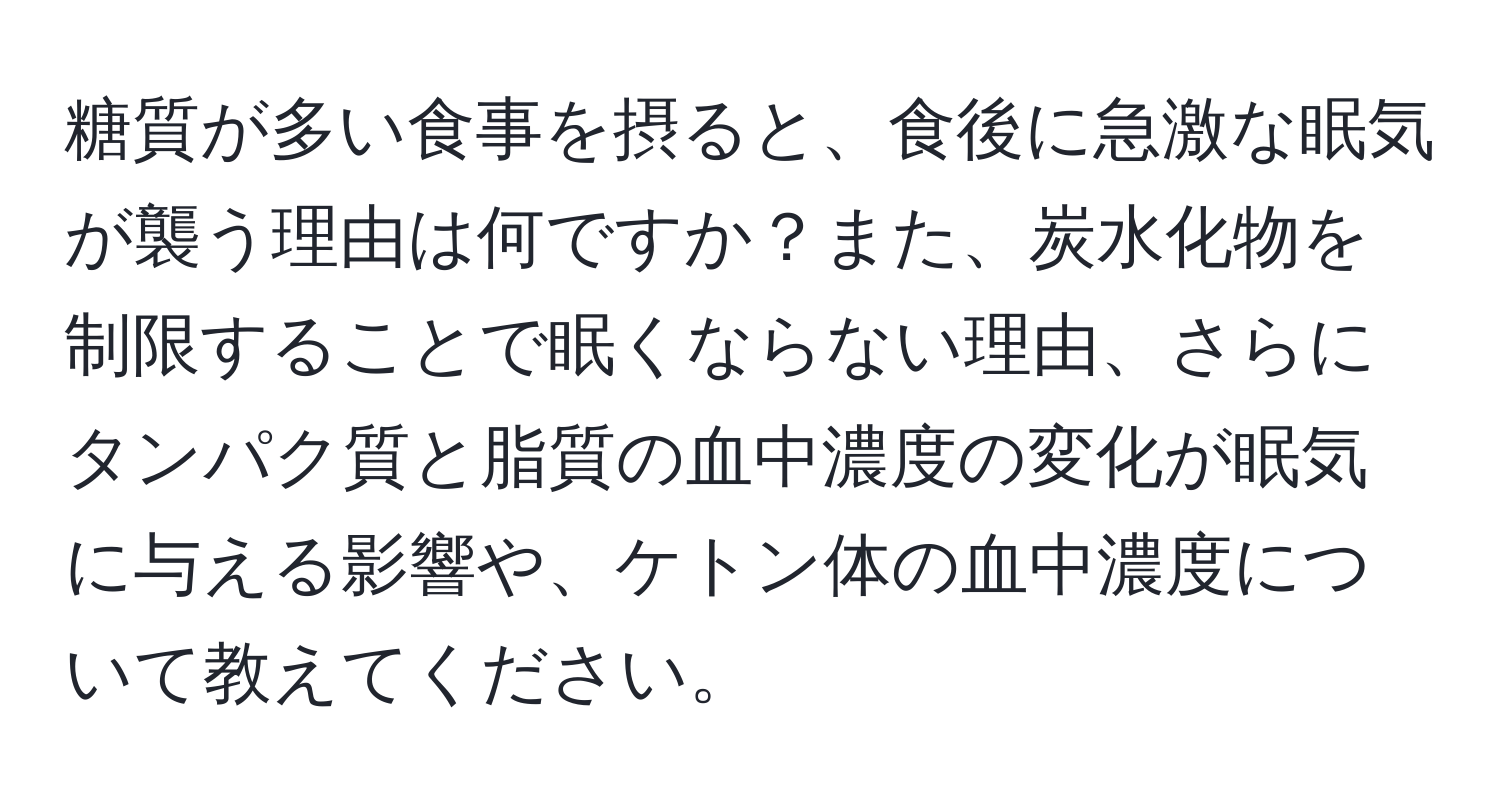 糖質が多い食事を摂ると、食後に急激な眠気が襲う理由は何ですか？また、炭水化物を制限することで眠くならない理由、さらにタンパク質と脂質の血中濃度の変化が眠気に与える影響や、ケトン体の血中濃度について教えてください。