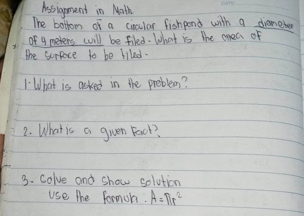 Assignment in Math 
_ 
The bottom of a circular fishpond with a diameter 
of 4 meters will be filed. What is the onea of 
the sorface to be liled. 
1 What is asked in the preblem? 
2. What is a given Fack? 
3. Colve and show solution 
use the formula. A=π r^2