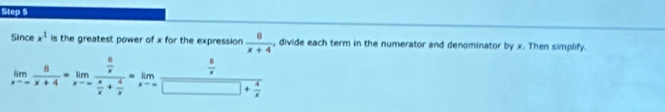 Since x^1 is the greatest power of x for the expression  8/x+4  , divide each term in the numerator and denominator by x. Then simplify.
limlimits _xto -∈fty  8/x+4 =limlimits _xto -∈fty frac  8/x  x/x + 4/x =limlimits _xto ∈fty frac  8/x □ + 4/x 