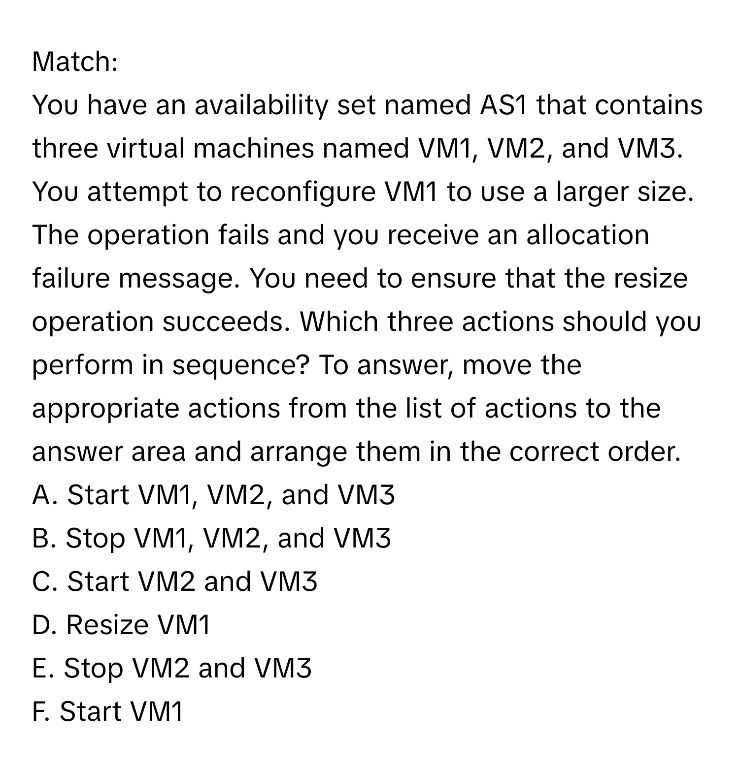 Match:

You have an availability set named AS1 that contains three virtual machines named VM1, VM2, and VM3. You attempt to reconfigure VM1 to use a larger size. The operation fails and you receive an allocation failure message. You need to ensure that the resize operation succeeds. Which three actions should you perform in sequence? To answer, move the appropriate actions from the list of actions to the answer area and arrange them in the correct order.

A. Start VM1, VM2, and VM3
B. Stop VM1, VM2, and VM3
C. Start VM2 and VM3
D. Resize VM1
E. Stop VM2 and VM3
F. Start VM1