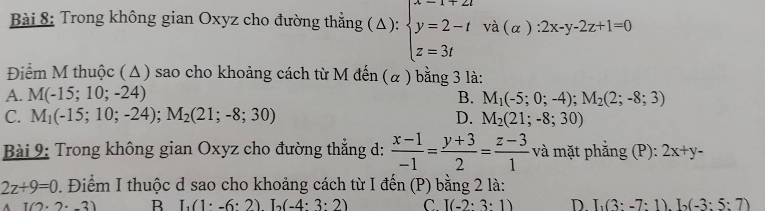 Trong không gian Oxyz cho đường thẳng (Δ): beginarrayl x=1+2t y=2-t z=3tendarray.  va(alpha ):2x-y-2z+1=0
Điểm M thuộc (Δ) sao cho khoảng cách từ M đến (α ) bằng 3 là:
A. M(-15;10;-24) B. M_1(-5;0;-4); M_2(2;-8;3)
C. M_1(-15;10;-24); M_2(21;-8;30) D. M_2(21;-8;30)
Bài 9: Trong không gian Oxyz cho đường thẳng d:  (x-1)/-1 = (y+3)/2 = (z-3)/1  và mặt phẳng (P): 2x+y-
2z+9=0. Điểm I thuộc d sao cho khoảng cách từ I đến (P) bằng 2 là:
I(2· 2· -3)
B I_1(1· -6:2)L(-4:3:2)
C. I(-2:3:1) D. I_1(3:-7:1)L(-3:5:7)