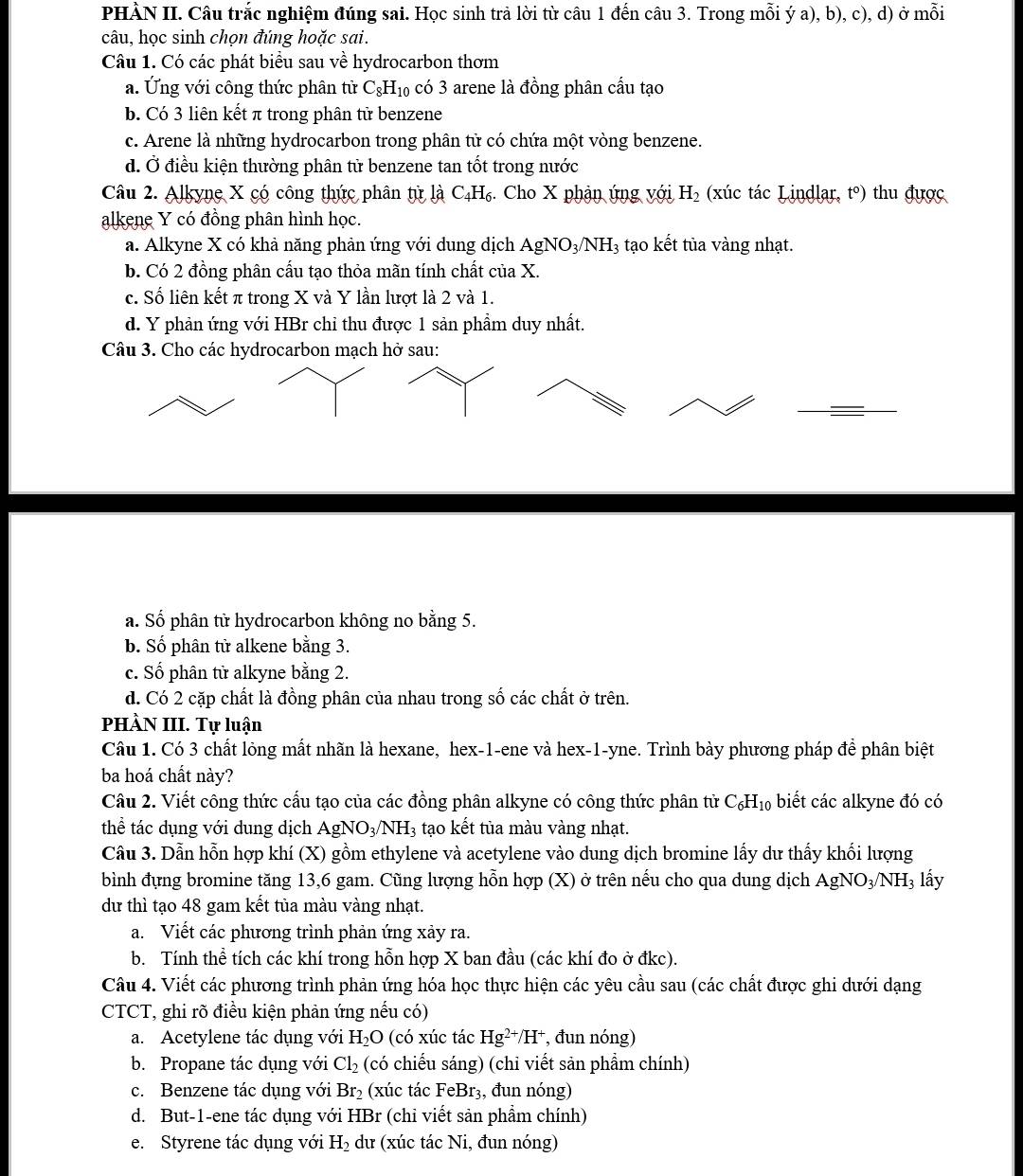 PHÀN II. Câu trắc nghiệm đúng sai. Học sinh trả lời từ câu 1 đến câu 3. Trong mỗi ý a), b), c), d) ở mỗi
câu, học sinh chọn đúng hoặc sai.
Câu 1. Có các phát biểu sau về hydrocarbon thơm
a. Ứng với công thức phân tử C_8H_10 có 3 arene là đồng phân cầu tạo
b. Có 3 liên kết π trong phân tử benzene
c. Arene là những hydrocarbon trong phân tử có chứa một vòng benzene.
d. Ở điều kiện thường phân tử benzene tan tốt trong nước
Câu 2. Alkyne X có công thức phân tử là C_4H_6 Cho X phận ứng với H_2 (xúc tác Lindlar, t°) thu được
alkene Y có đồng phân hình học.
a. Alkyne X có khả năng phản ứng với dung dịch AgNO_3/NH_3 tạo kết tủa vàng nhạt.
b. Có 2 đồng phân cấu tạo thỏa mãn tính chất của X.
c. Số liên kết π trong X và Y lần lượt là 2 và 1.
d. Y phản ứng với HBr chỉ thu được 1 sản phẩm duy nhất.
Câu 3. Cho các hydrocarbon mạch hở sau:
a. Số phân tử hydrocarbon không no bằng 5.
b. Số phân tử alkene bằng 3.
c. Số phân tử alkyne bằng 2.
d. Có 2 cặp chất là đồng phân của nhau trong số các chất ở trên.
PHÀN III. Tự luận
Câu 1. Có 3 chất lỏng mất nhãn là hexane, hex-1-ene và hex-1-yne. Trình bày phương pháp để phân biệt
ba hoá chất này?
Câu 2. Viết công thức cấu tạo của các đồng phân alkyne có công thức phân từ C_6H_10 biết các alkyne đó có
thể tác dụng với dung dịch Á AgNO_3/NH_3 tạo kết tủa màu vàng nhạt.
Câu 3. Dẫn hỗn hợp khí (X) gồm ethylene và acetylene vào dung dịch bromine lấy dư thấy khối lượng
bình đựng bromine tăng 13,6 gam. Cũng lượng hỗn hợp (X) ở trên nếu cho qua dung dịch AgNO_3/NH 3 lấy
dư thì tạo 48 gam kết tủa màu vàng nhạt.
a. Viết các phương trình phản ứng xảy ra.
b. Tính thể tích các khí trong hỗn hợp X ban đầu (các khí đo ở đkc).
Câu 4. Viết các phương trình phản ứng hóa học thực hiện các yêu cầu sau (các chất được ghi dưới dạng
CTCT, ghi rõ điều kiện phản ứng nếu có)
a. Acetylene tác dụng với H_2O (có xúc tác Hg^(2+)/H^+ , đun nóng)
b. Propane tác dụng với Cl_2 (có chiếu sáng) (chỉ viết sản phẩm chính)
c. Benzene tác dụng với Br_2 (xúc tác FeBr₃, đun nóng)
d. But-1-ene tác dụng với HBr (chỉ viết sản phầm chính)
e. Styrene tác dụng với H_2 dư (xúc tác Ni, đun nóng)