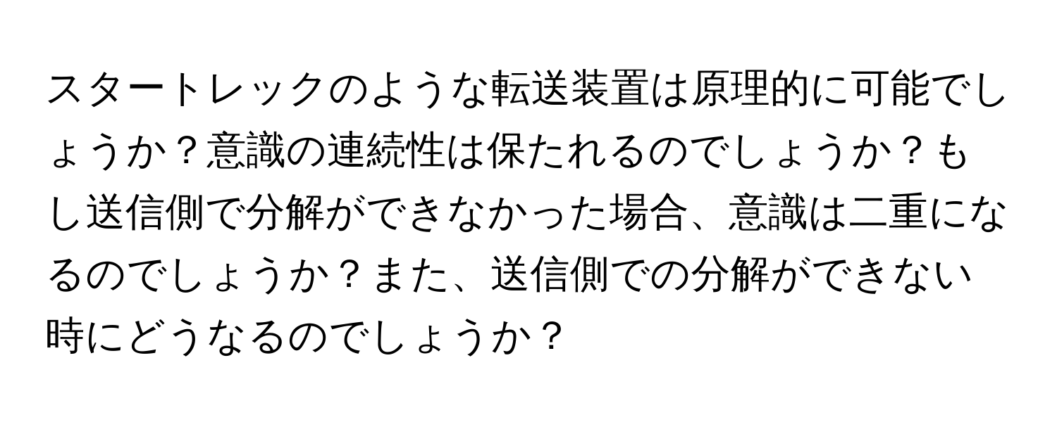 スタートレックのような転送装置は原理的に可能でしょうか？意識の連続性は保たれるのでしょうか？もし送信側で分解ができなかった場合、意識は二重になるのでしょうか？また、送信側での分解ができない時にどうなるのでしょうか？