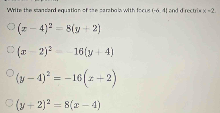 Write the standard equation of the parabola with focus (-6,4) and directrix x=2.
(x-4)^2=8(y+2)
(x-2)^2=-16(y+4)
(y-4)^2=-16(x+2)
(y+2)^2=8(x-4)