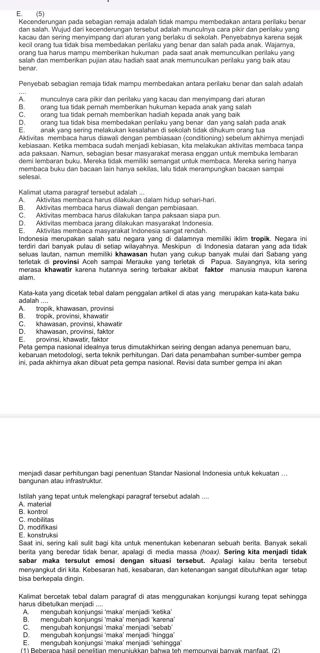 E. (5)
Kecenderungan pada sebagian remaja adalah tidak mampu membedakan antara perilaku benar
dan salah. Wujud dari kecenderungan tersebut adalah munculnya cara pikir dan perilaku yang
kacau dan sering menyimpang dari aturan yang berlaku di sekolah. Penyebabnya karena sejak
kecil orang tua tidak bisa membedakan perilaku yang benar dan salah pada anak. Wajarnya,
orang tua harus mampu memberikan hukuman pada saat anak memunculkan perilaku yang
salah dan memberikan pujian atau hadiah saat anak memunculkan perilaku yang baik atau
benar.
Penyebab sebagian remaja tidak mampu membedakan antara perilaku benar dan salah adalah
A. munculnya cara pikir dan perilaku yang kacau dan menyimpang dari aturan
B. orang tua tidak pernah memberikan hukuman kepada anak yang salah
C. orang tua tidak pernah memberikan hadiah kepada anak yang baik
D. orang tua tidak bisa membedakan perilaku yang benar dan yang salah pada anak
E. anak yang sering melakukan kesalahan di sekolah tidak dihukum orang tua
Aktivitas membaca harus diawali dengan pembiasaan (conditioning) sebelum akhirnya menjadi
kebiasaan. Ketika membaca sudah menjadi kebiasan, kita melakukan aktivitas membaca tanpa
ada paksaan. Namun, sebagian besar masyarakat merasa enggan untuk membuka lembaran
demi lembaran buku. Mereka tidak memiliki semangat untuk membaca. Mereka sering hanya
membaca buku dan bacaan lain hanya sekilas, lalu tidak merampungkan bacaan sampai
selesai.
Kalimat utama paragraf tersebut adalah ...
A. Aktivitas membaca harus dilakukan dalam hidup sehari-hari.
B. Aktivitas membaca harus diawali dengan pembiasaan.
C. Aktivitas membaca harus dilakukan tanpa paksaan siapa pun.
D. Aktivitas membaca jarang dilakukan masyarakat Indonesia.
E. Aktivitas membaca masyarakat Indonesia sangat rendah.
Indonesia merupakan salah satu negara yang di dalamnya memiliki iklim tropik. Negara ini
terdiri dari banyak pulau di setiap wilayahnya. Meskipun di Indonesia dataran yang ada tidak
seluas lautan, namun memiliki khawasan hutan yang cukup banyak mulai dari Sabang yang
terletak di provinsi Aceh sampai Merauke yang terletak di Papua. Sayangnya, kita sering
merasa khawatir karena hutannya sering terbakar akibat faktor manusia maupun karena
alam.
Kata-kata yang dicetak tebal dalam penggalan artikel di atas yang merupakan kata-kata baku
adalah ....
A. tropik, khawasan, provinsi
B. tropik, provinsi, khawatir
C. khawasan, provinsi, khawatir
D. khawasan, provinsi, faktor
E. provinsi, khawatir, faktor
Peta gempa nasional idealnya terus dimutakhirkan seiring dengan adanya penemuan baru,
kebaruan metodologi, serta teknik perhitungan. Dari data penambahan sumber-sumber gempa
ini, pada akhirnya akan dibuat peta gempa nasional. Revisi data sumber gempa ini akan
menjadi dasar perhitungan bagi penentuan Standar Nasional Indonesia untuk kekuatan ...
bangunan atau infrastruktur.
Istilah yang tepat untuk melengkapi paragraf tersebut adalah ....
A. material
B. kontrol
C. mobilitas
D. modifikasi
E. konstruksi
Saat ini, sering kali sulit bagi kita untuk menentukan kebenaran sebuah berita. Banyak sekali
berita yang beredar tidak benar, apalagi di media massa (hoax). Sering kita menjadi tidak
sabar maka tersulut emosi dengan situasi tersebut. Apalagi kalau berita tersebut
menyangkut diri kita. Kebesaran hati, kesabaran, dan ketenangan sangat dibutuhkan agar tetap
bisa berkepala dingin.
Kalimat bercetak tebal dalam paragraf di atas menggunakan konjungsi kurang tepat sehingga
harus dibetulkan menjadi ....
A. mengubah konjungsi ‘maka’ menjadi ‘ketika’
B. mengubah konjungsi ‘maka’ menjadi ‘karena’
C. mengubah konjungsi ‘maka’ menjadi ‘sebab’
D. mengubah konjungsi ‘maka’ menjadi ‘hingga’
E. mengubah konjungsi ‘maka’ menjadi ‘sehingga’
(1) Beberapa hasil penelitian menuniukkan bahwa teh mempunvai banvak manfaat. (2)