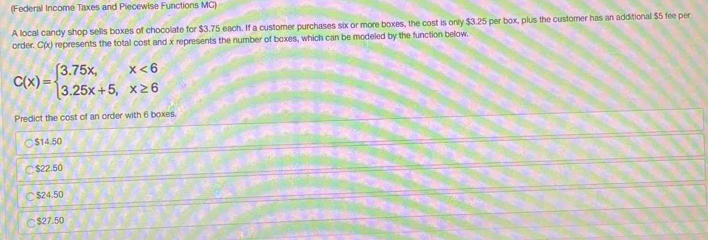 (Federal Income Taxes and Piecewise Functions MC)
A local candy shop sells boxes of chocolate for $3.75 each. If a customer purchases six or more boxes, the cost is only $3.25 per box, plus the customer has an additional $5 fee per
order. C(x) represents the total cost and x represents the number of boxes, which can be modeled by the function below.
C(x)=beginarrayl 3.75x,x<6 3.25x+5,x≥ 6endarray.
Predict the cost of an order with 6 boxes.
○ $14.50
○ $22.50
○ $24.50
○ $27.50