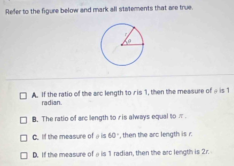 Refer to the figure below and mark all statements that are true.
A. If the ratio of the arc length toris 1, then the measure of θ is 1
radian.
B. The ratio of arc length toris always equal to π.
C. If the measure of θis 60° , then the arc length is r.
D. If the measure of θis 1 radian, then the arc length is 2r.