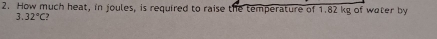 How much heat, in joules, is required to raise the temperature of 1.82 kg of water by
3.32°C?