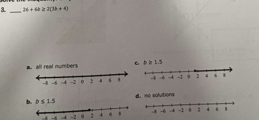 26+6b≥ 2(3b+4)
a. all real numbers c. b≥ 1.5
b. b≤ 1.5 d. no solutions
-8 -6 -4