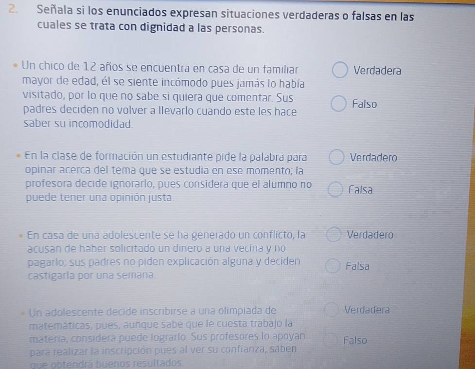 Señala si los enunciados expresan situaciones verdaderas o falsas en las
cuales se trata con dignidad a las personas.
Un chico de 12 años se encuentra en casa de un familiar Verdadera
mayor de edad, él se siente incómodo pues jamás lo había
visitado, por lo que no sabe si quiera que comentar. Sus Falso
padres deciden no volver a llevarlo cuando este les hace
saber su incomodidad.
En la clase de formación un estudiante pide la palabra para Verdadero
opinar acerca del tema que se estudia en ese momento; la
profesora decide ignorarlo, pues considera que el alumno no Falsa
puede tener una opinión justa.
En casa de una adolescente se ha generado un conflicto, la Verdadero
acusan de haber solicitado un dinero a una vecina y no
pagarlo; sus padres no piden explicación alguna y deciden Falsa
castigarla por una semana.
Un adolescente decide inscribirse a una olimpiada de Verdadera
matemáticas, pues, aunque sabe que le cuesta trabajo la
materia, considera puede lograrlo. Sus profesores lo apoyan Falso
para realizar la inscripción pues al ver su confianza, saben
que obtendrá buenos resultados.