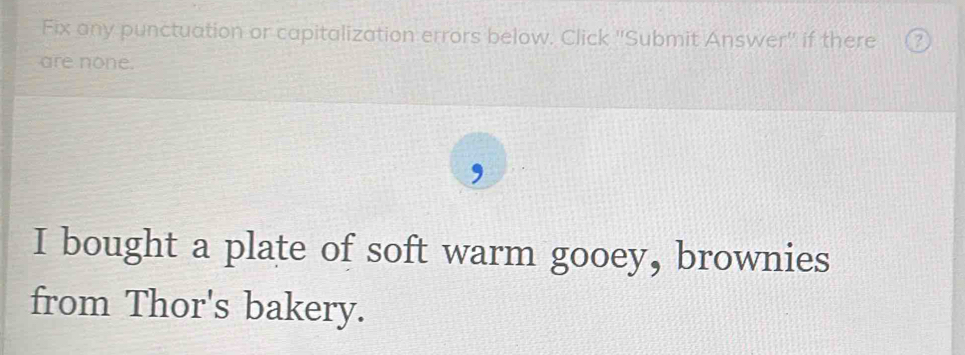 Fix any punctuation or capitalization errors below. Click ''Submit Answer'' if there 
are none. 
I bought a plate of soft warm gooey, brownies 
from Thor's bakery.