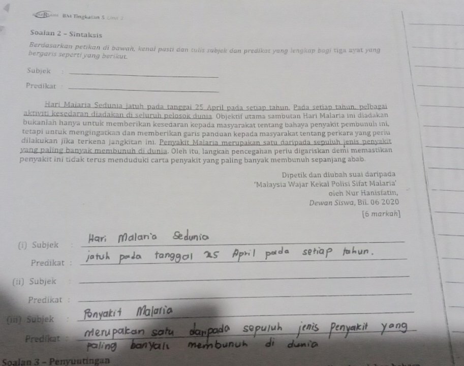 Raas BM Tingkatan 5 Uni 
Soalan 2 - Sintaksis 
Berdasarkan petikan di bawan, kenal pasti dan tulis subjek dan predikat yang lengkap bagi tiga ayat yang_ 
_ 
bergaris seperti yang berikut. 
Subjek _ 
Predikat_ 
_ 
Hari Maiaria Sedunia jatuh pada tanggai 25 April pada setiap tahun. Pada setiap tahun, pelbagai_ 
aktiviti kesedaran diadakan di seluruh pelosok dunia Objektif utama sambutan Hari Malaria ini diadakan 
bukanlah hanya untuk memberikan kesedaran kepada masyarakat tentang bahaya penyakit pembunuh ıni,_ 
tetapi untuk mengingatkan dan memberikan garis panduan kepada masyarakat tentang perkara yang periu 
dilakukan jīka terkena jangkitan ini. Penyakit Maiaria merupakan satu daripada sepuluh jenis penyakit 
yang paling banyak membunuh di dunia. Ōleh ítu, langkan pencegahan perlu digariskan demi memastikan 
_ 
_ 
penyakit ini tidak terus menduduki carta penyakit yang paling banyak membunuh sepanjang abab. 
Dipetik dan diubah suaí daripada 
_ 
‘Malaysia Wajar Kekał Polisi Sifat Malaria’ 
oleh Nur Hanisfatin, 
Dewan Siswa, Bil. 06 2020 
[6 markah] 
_ 
_ 
(i) Subjek_ 
Predikat :_ 
_ 
_ 
(ii) Subjek 
_ 
_ 
Predikat : 
_ 
(iii) Subjek 
_ 
_ 
_ 
Predikat 
_ 
Soalan 3 - Penyuutingan