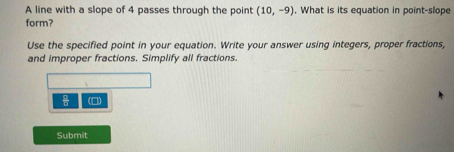 A line with a slope of 4 passes through the point (10,-9). What is its equation in point-slope 
form? 
Use the specified point in your equation. Write your answer using integers, proper fractions, 
and improper fractions. Simplify all fractions.
 □ /□  
Submit