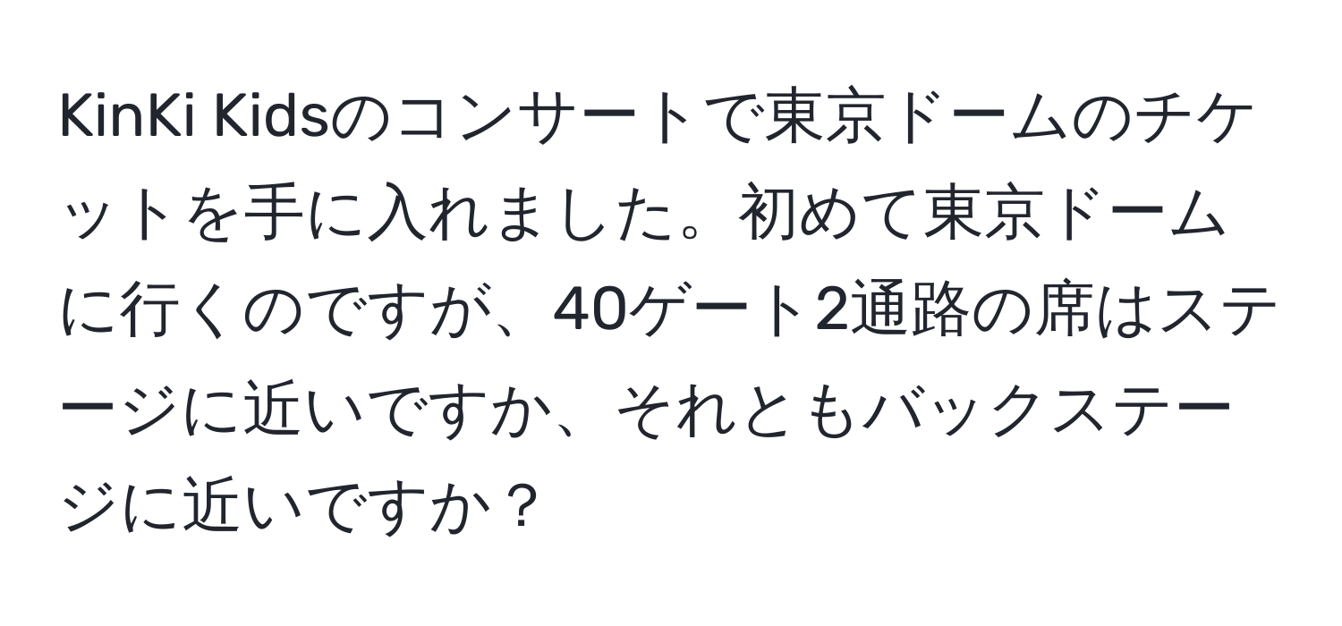 KinKi Kidsのコンサートで東京ドームのチケットを手に入れました。初めて東京ドームに行くのですが、40ゲート2通路の席はステージに近いですか、それともバックステージに近いですか？