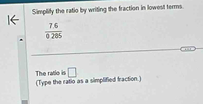 Simplify the ratio by writing the fraction in lowest terms.
 (7.6)/0.285 
The ratio is □ 
(Type the ratio as a simplified fraction.)