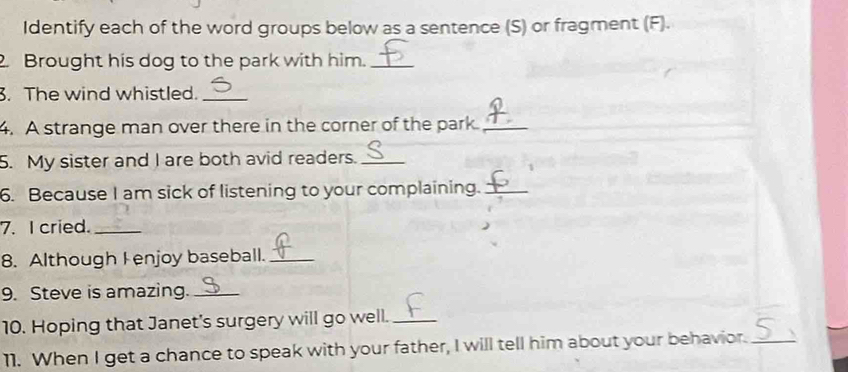 Identify each of the word groups below as a sentence (S) or fragment (F). 
. Brought his dog to the park with him._ 
. The wind whistled._ 
4. A strange man over there in the corner of the park._ 
5. My sister and I are both avid readers._ 
6. Because I am sick of listening to your complaining._ 
7. I cried._ 
8. Although Fenjoy baseball._ 
9. Steve is amazing._ 
10. Hoping that Janet's surgery will go well._ 
11. When I get a chance to speak with your father, I will tell him about your behavior._