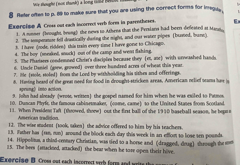 We thought (not thunk) a long time Befole ma 
1 
8 Refer often to p. 89 to make sure that you are using the correct forms for irregular 1 
Exercise A Cross out each incorrect verb form in parentheses. 
Ex 
1. A runner (brought, brung) the news to Athens that the Persians had been defeated at Maratho 
2. The temperature fell drastically during the night, and our water pipes (busted, burst). 
3. I have (rode, ridden) this train every time I have gone to Chicago. 
4. The boy (sneaked, snuck) out of the camp and went fishing. 
5. The Pharisees condemned Christ’s disciples because they (et, ate) with unwashed hands. 
6. Uncle Daniel (grew, growed) over three hundred acres of wheat this year. 
7. He (stole, stoled) from the Lord by withholding his tithes and offerings. 
8. Having heard of the great need for food in drought-stricken areas, American relief teams have ( 
sprung) into action. 
9. John had already (wrote, written) the gospel named for him when he was exiled to Patmos. 
10. Duncan Phyfe, the famous cabinetmaker, (come, came) to the United States from Scotland. 
11. When President Taft (throwed, threw) out the first ball of the 1910 baseball season, he began 
American tradition. 
12. The wise student (took, taken) the advice offered to him by his teachers. 
13. Father has (ran, run) around the block each day this week in an effort to lose ten pounds. 
14. Hippolitus, a third-century Christian, was tied to a horse and (dragged, drug) through the strees 
15. The bees (attackted, attacked) the bear when he tore open their hive. 
Exercise B Cross out each incorrect verb form and write th