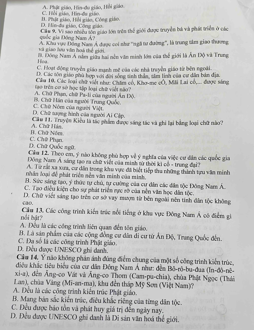 A. Phật giáo, Hin-du giáo, Hồi giáo.
C. Hồi giáo, Hin-đu giáo.
B. Phật giáo, Hồi giáo, Công giáo.
D. Hin-du giáo, Công giáo.
Câu 9. Vì sao nhiều tôn giáo lớn trên thế giới được truyền bá và phát triển ở các
quốc gia Đông Nam Á?
A. Khu vực Đồng Nam Á được coi như “ngã tư đường", là trung tâm giao thương
và giao lưu văn hoá thế giới.
B. Đông Nam Á năm giữa hai nền văn minh lớn của thế giới là Ấn Độ và Trung
Hoa.
C. Hoạt động truyền giáo mạnh mẽ của các nhà truyền giáo từ bên ngoài.
D. Các tôn giáo phù hợp với đời sống tinh thần, tâm linh của cư dân bản địa.
Câu 10. Các loại chữ viết như: Chăm cổ, Khơ-me cÔ, Mãi Lai cổ,... được sáng
tạo trên cơ sở học tập loại chữ viết nào?
A. Chữ Phạn, chữ Pa-li của người Ấn Độ.
B. Chữ Hán của người Trung Quốc.
C. Chữ Nôm của người Việt.
D. Chữ tượng hình của người Ai Cập.
Câu 11. Truyện Kiều là tác phẩm được sáng tác và ghi lại bằng loại chữ nào?
A. Chữ Hán.
B. Chữ Nôm.
C. Chữ Phạn.
D. Chữ Quốc ngữ.
Câu 12. Theo em, ý nào không phù hợp về ý nghĩa của việc cư dân các quốc gia
Đông Nam Á sáng tạo ra chữ viết của mình từ thời kì cổ - trung đại?
A. Từ rất xa xưa, cư dân trong khu vực đã biết tiếp thu những thành tựu văn minh
nhân loại để phát triển nền văn minh của mình.
B. Sức sáng tạo, ý thức tự chủ, tự cường của cự dân các dân tộc Đông Nam Á.
C. Tạo điều kiện cho sự phát triển rực rỡ của nền văn học dân tộc.
D. Chữ viết sáng tạo trên cơ sở vay mượn từ bên ngoài nên tính dân tộc không
cao.
Câu 13. Các công trình kiến trúc nổi tiếng ở khu vực Đông Nam Á có điểm gì
nổi bật?
A. Đều là các công trình liên quan đến tôn giáo.
B. Là sản phẩm của các cộng đồng cư dân di cư từ Ấn Độ, Trung Quốc đến.
C. Đa số là các công trình Phật giáo.
D. Đều được UNESCO ghi danh.
Câu 14. Ý nào không phản ánh đúng điểm chung của một số công trình kiến trúc,
điêu khắc tiêu biểu của cư dân Đông Nam Á như: đền Bô-rô-bu-đua (In-đô-nê-
xi-a), dền Ăng-co Vát và Ăng-co Thom (Cam-pu-chia), chùa Phật Ngọc (Thái
Lan), chùa Vàng (Mi-an-ma), khu đền tháp Mỹ Sơn (Việt Nam)?
A. Đều là các công trình kiến trúc Phật giáo.
B. Mang bản sắc kiến trúc, điêu khắc riêng của từng dân tộc.
C. Đều được bảo tồn và phát huy giá trị đến ngày nay.
D. Đều được UNESCO ghi danh là Di sản văn hoá thế giới.