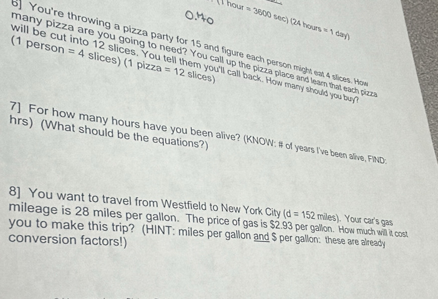 Thour =3600s ec) (24ho =1day)
jrs 
You're throwing a pizza party for 15 and figure each person might eat 4 slices. Ho 
many pizza are you going to need? You call up the pizza place and learn that each pizzt 
(1 person =4 slices) (1 pizza =12 slices) 
will be cut into 12 slices. You tell them you'll call back. How many should you buy 
hrs) (What should be the equations?) 
7] For how many hours have you been alive? (KNOW: # of years I've been alive, FIND 
8] You want to travel from Westfield to New York City (d=152 miles) . Your car's gas
mileage is 28 miles per gallon. The price of gas is $2.93 per gallon. How much will it cost 
you to make this trip? (HINT: miles per gallon and $ per gallon : these are already 
conversion factors!)