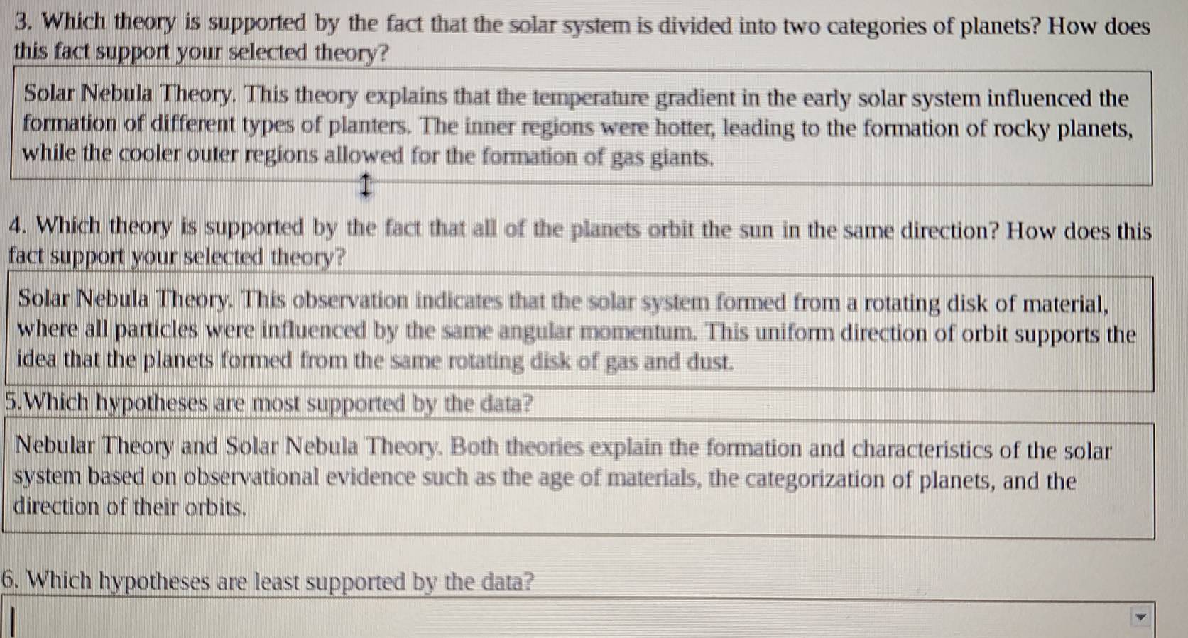 Which theory is supported by the fact that the solar system is divided into two categories of planets? How does
this fact support your selected theory?
Solar Nebula Theory. This theory explains that the temperature gradient in the early solar system influenced the
formation of different types of planters. The inner regions were hotter, leading to the formation of rocky planets,
while the cooler outer regions allowed for the formation of gas giants.
4. Which theory is supported by the fact that all of the planets orbit the sun in the same direction? How does this
fact support your selected theory?
Solar Nebula Theory. This observation indicates that the solar system formed from a rotating disk of material,
where all particles were influenced by the same angular momentum. This uniform direction of orbit supports the
idea that the planets formed from the same rotating disk of gas and dust.
5.Which hypotheses are most supported by the data?
Nebular Theory and Solar Nebula Theory. Both theories explain the formation and characteristics of the solar
system based on observational evidence such as the age of materials, the categorization of planets, and the
direction of their orbits.
6. Which hypotheses are least supported by the data?