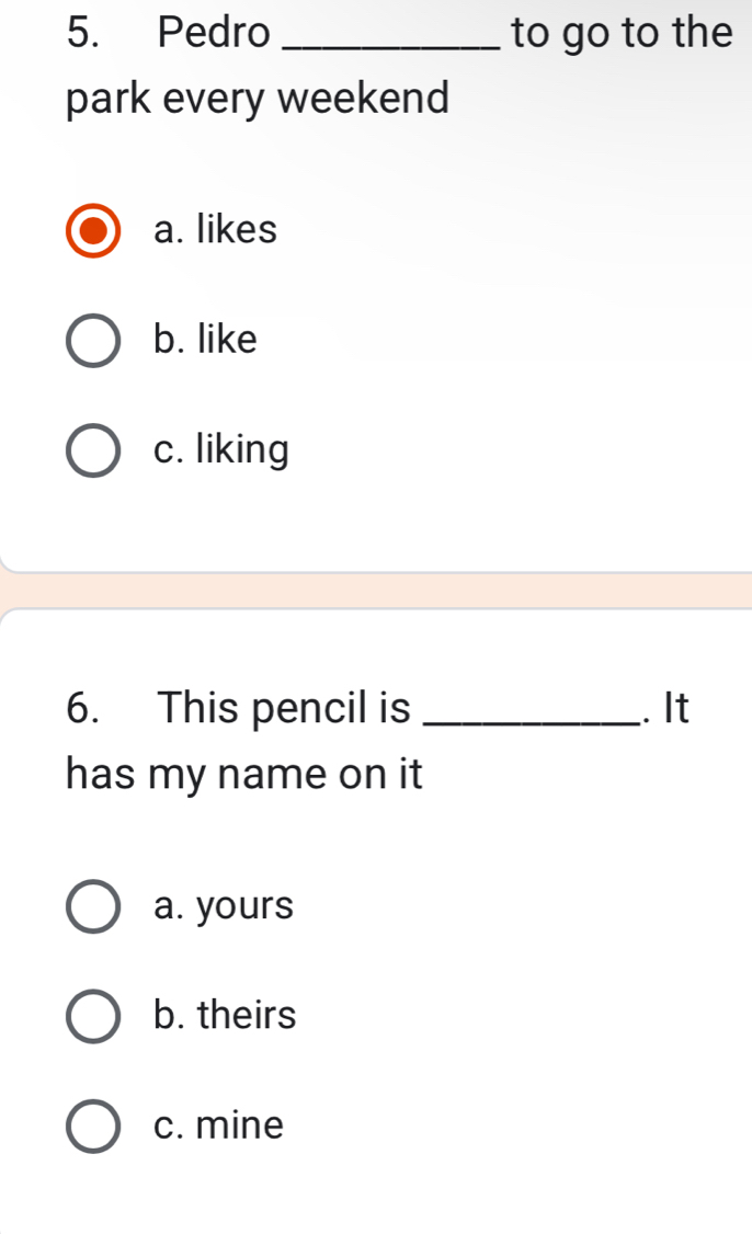 Pedro _to go to the
park every weekend
a. likes
b. like
c. liking
6. This pencil is _. It
has my name on it
a. yours
b. theirs
c. mine