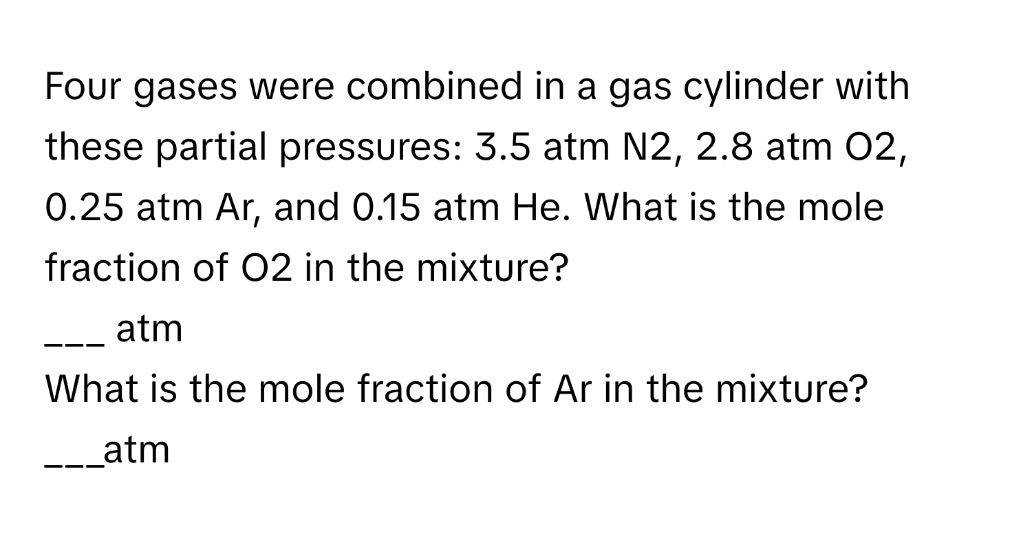 Four gases were combined in a gas cylinder with these partial pressures: 3.5 atm N2, 2.8 atm O2, 0.25 atm Ar, and 0.15 atm He.   What is the mole fraction of O2 in the mixture?
___ atm
What is the mole fraction of Ar in the mixture?
___atm