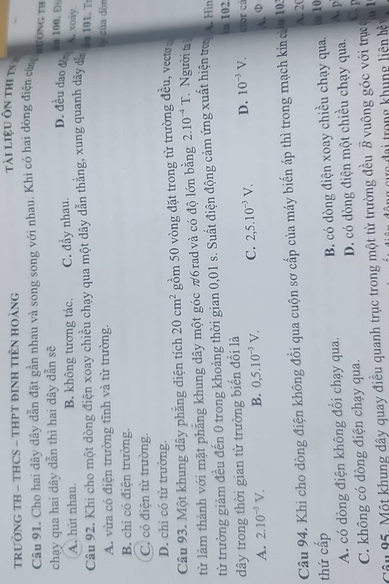 TRƯỜNG TH - THCS - THPT ĐINH TIÊN HOÀNG
ti liệU Ôn thi t 
Câu 91. Cho hai dây dây dẫn đặt gần nhau và song song với nhau. Khi có hai dòng điện cùng qường tỉ
chạy qua hai dây dẫn thì hai dây dẫn sẽ
äu 100. Đ
A. hút nhau. B. không tương tác. C. đầy nhau.
D. đều dao độn A. xoáy
Câu 92. Khi cho một dòng điện xoay chiều chạy qua một dây dẫn thắng, xung quanh dây dẫn au 101. T
A. vừa có điện trường tĩnh và từ trường.
ly của dòn
B. chỉ có điện trường.
Có có điện từ trường.
D. chi có từ trường.
Câu 93. Một khung dây phăng diện tích 20cm^2 gồm 50 vòng đặt trong từ trường đều, vectơ 
từ làm thành với mặt phẳng khung dây một góc π6 rad và có độ lớn bằng 2.10^(-4)T Người ta
từ trường giảm đều đến 0 trong khoảng thời gian 0,01 s. Suất điện động cảm ứng xuất hiện trom A. Hìn
in 102
dây trong thời gian từ trường biến đổi là
C. 2,5.10^(-3)V.
A. 2.10^(-3)V. D. 10^(-3)V. ctor cả
B. 0,5.10^(-3)V.
A.φ
Câu 94. Khi cho dòng điện không đổi qua cuộn sơ cấp của máy biển áp thì trong mạch kín cừu 103
A. 2(
thứ cấp
A. có dòng điện không đổi chạy qua. B. có dòng điện xoay chiều chạy qua. in 10
C. không có dòng điện chạy qua. D. có dòng điện một chiều chạy qua.
A. p
C. F
Câu 95. Một khung dây quay điều quanh trục trong một từ trường đều vector B vuông góc với trục u 1
ô ng  cự  c đại trong khung liên hệ v