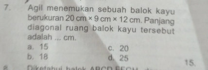 Agil menemukan sebuah balok kayu
berukuran 20cm* 9cm* 12cm. Panjang
diagonal ruang balok kayu tersebut
adalah ... cm.
a. 15 c. 20
b. 18 d. 25 15.
Diketabuí balok ABCD BE